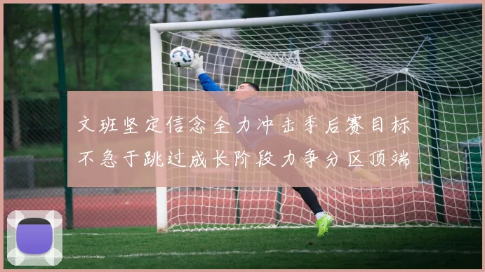 文班坚定信念全力冲击季后赛目标不急于跳过成长阶段力争分区顶端
