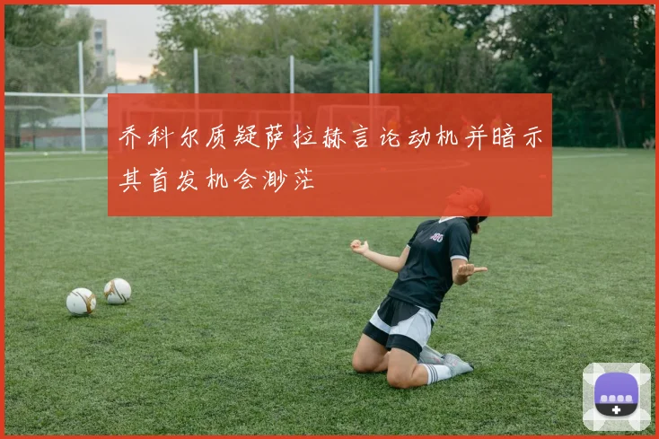 乔科尔质疑萨拉赫言论动机并暗示其首发机会渺茫