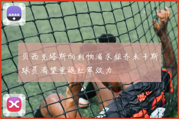 贝西克塔斯向利物浦求租齐米卡斯球员渴望重返红军效力