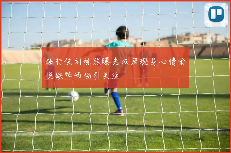 独行侠训练照曝光浓眉现身心情愉悦缺阵两场引关注