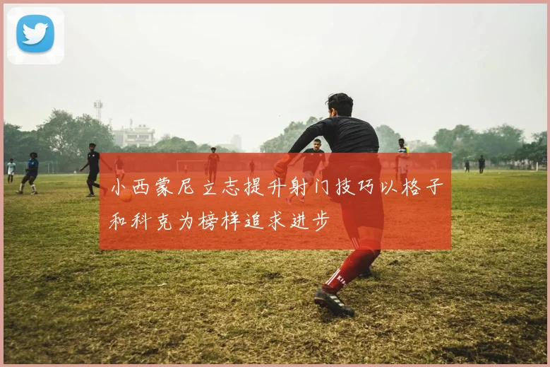 小西蒙尼立志提升射门技巧以格子和科克为榜样追求进步