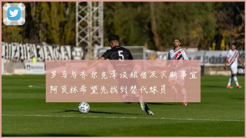 罗马与齐尔克泽谈租借及买断事宜阿莫林希望先找到替代球员