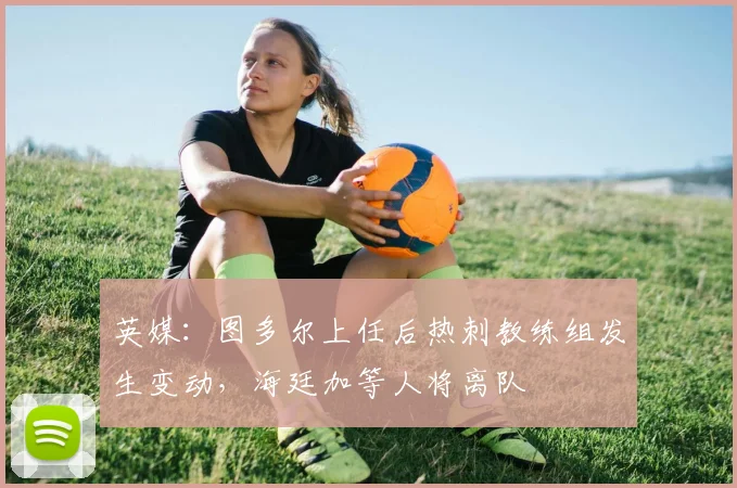 英媒：图多尔上任后热刺教练组发生变动，海廷加等人将离队