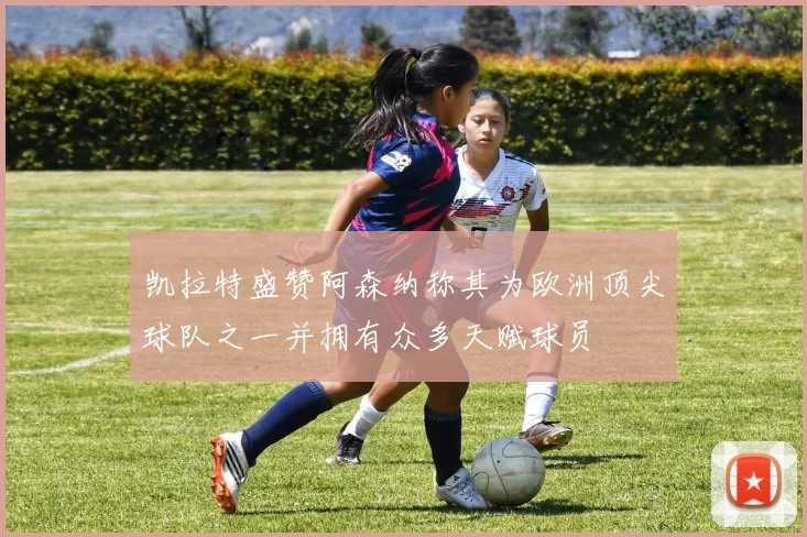 凯拉特盛赞阿森纳称其为欧洲顶尖球队之一并拥有众多天赋球员