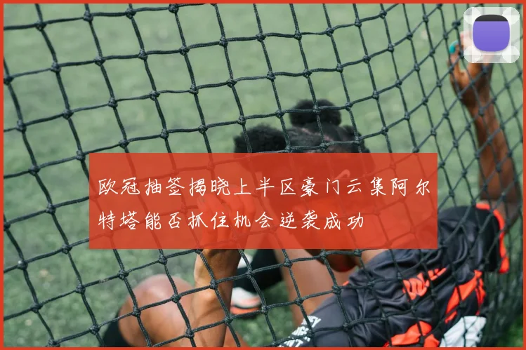 欧冠抽签揭晓上半区豪门云集阿尔特塔能否抓住机会逆袭成功