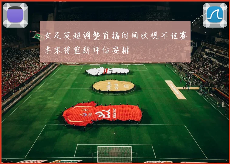 女足英超调整直播时间收视不佳赛季末将重新评估安排
