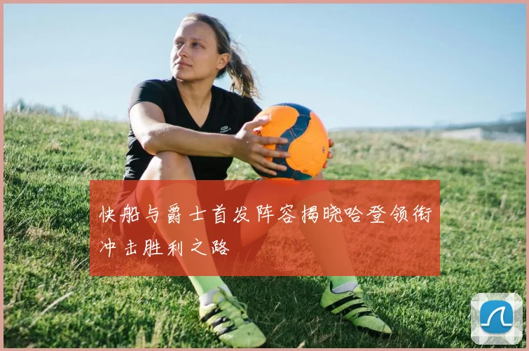快船与爵士首发阵容揭晓哈登领衔冲击胜利之路