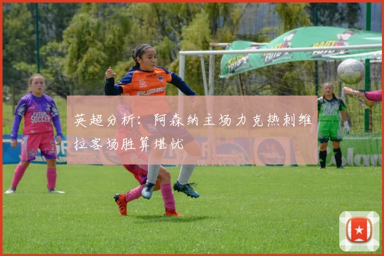 英超分析：阿森纳主场力克热刺维拉客场胜算堪忧