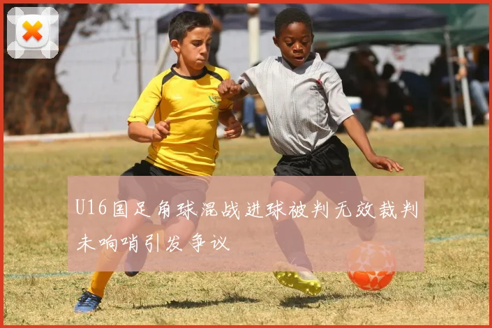 U16国足角球混战进球被判无效裁判未响哨引发争议