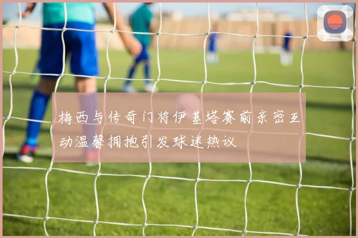 梅西与传奇门将伊基塔赛前亲密互动温馨拥抱引发球迷热议