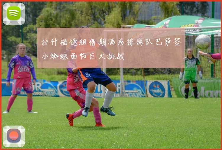 拉什福德租借期满或将离队巴萨签小蜘蛛面临巨大挑战