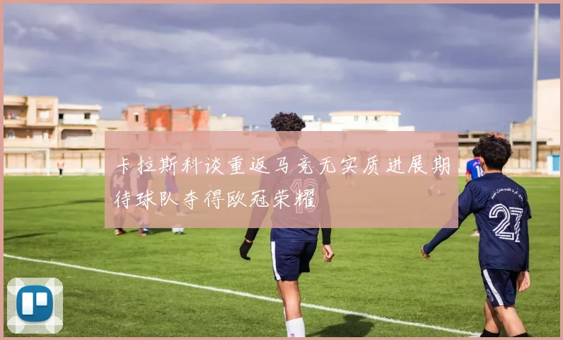 卡拉斯科谈重返马竞无实质进展期待球队夺得欧冠荣耀