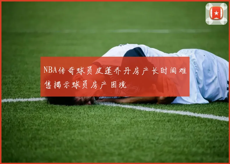 NBA传奇球员皮蓬乔丹房产长时间难售揭示球员房产困境