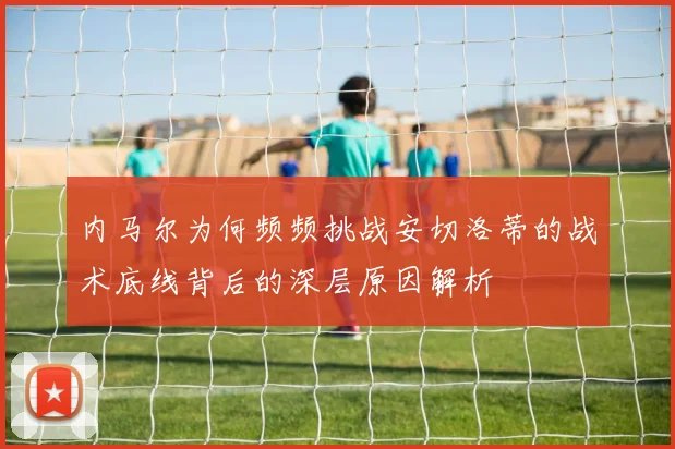 内马尔为何频频挑战安切洛蒂的战术底线背后的深层原因解析