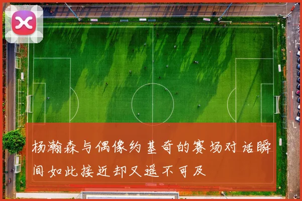 杨瀚森与偶像约基奇的赛场对话瞬间如此接近却又遥不可及