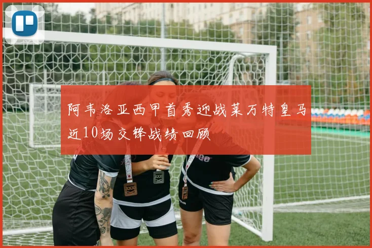 阿韦洛亚西甲首秀迎战莱万特皇马近10场交锋战绩回顾
