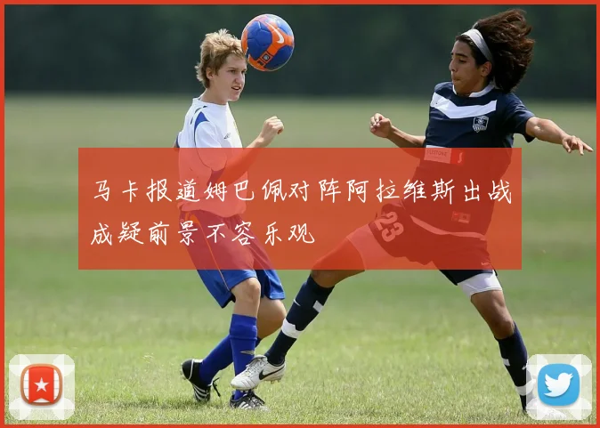 马卡报道姆巴佩对阵阿拉维斯出战成疑前景不容乐观