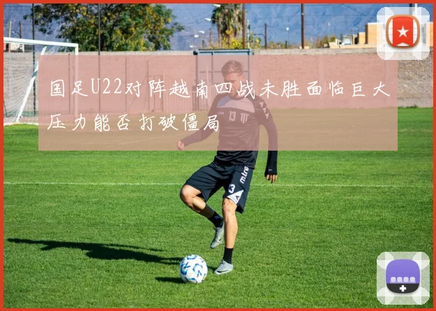国足U22对阵越南四战未胜面临巨大压力能否打破僵局