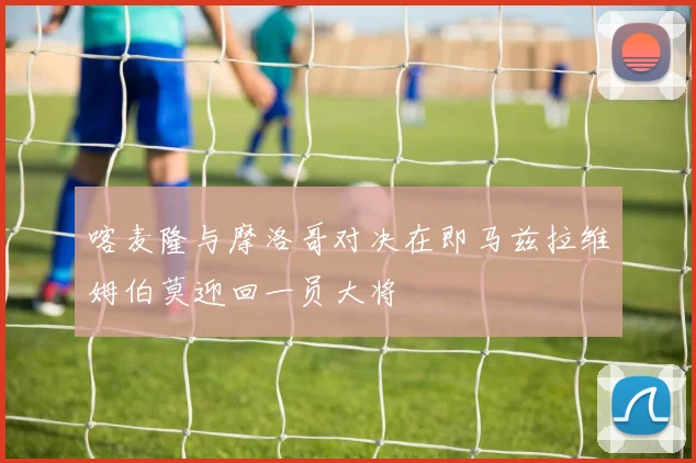 喀麦隆与摩洛哥对决在即马兹拉维姆伯莫迎回一员大将