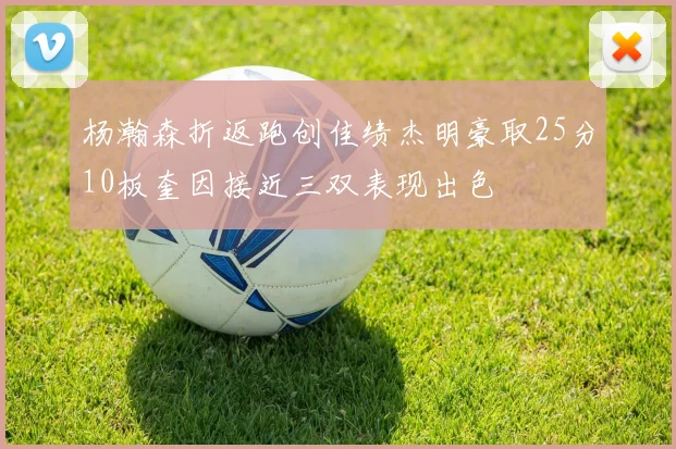 杨瀚森折返跑创佳绩杰明豪取25分10板奎因接近三双表现出色