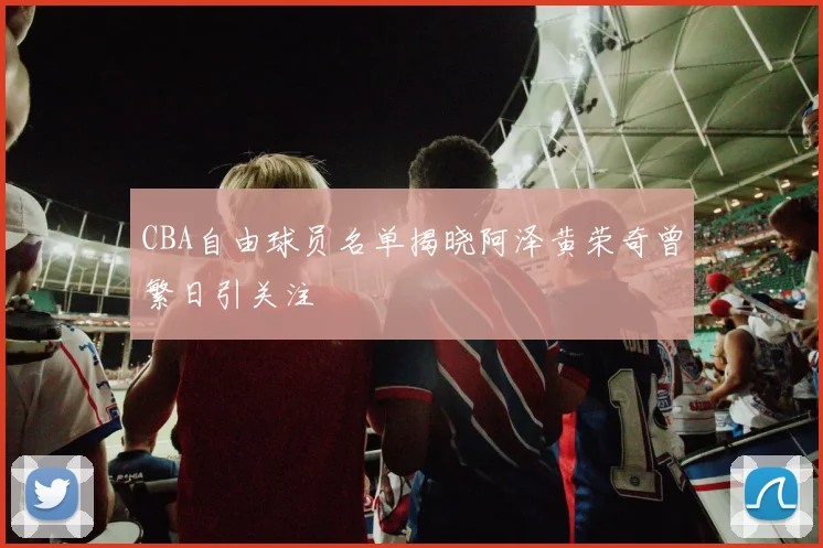 CBA自由球员名单揭晓阿泽黄荣奇曾繁日引关注