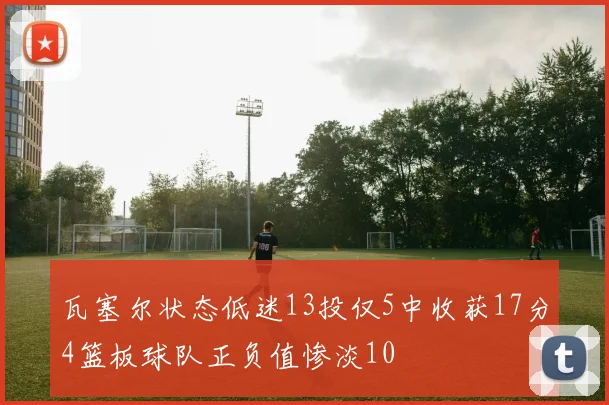 瓦塞尔状态低迷13投仅5中收获17分4篮板球队正负值惨淡10