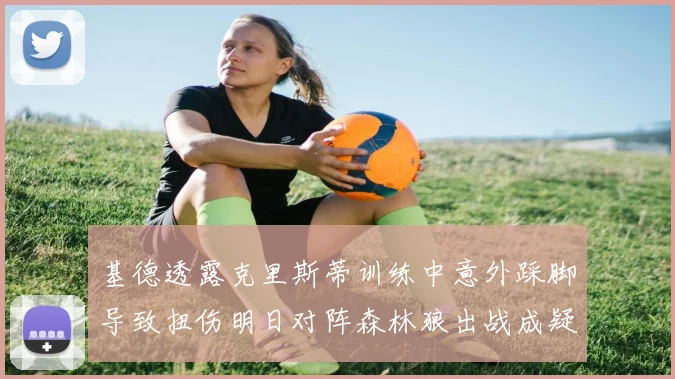 基德透露克里斯蒂训练中意外踩脚导致扭伤明日对阵森林狼出战成疑