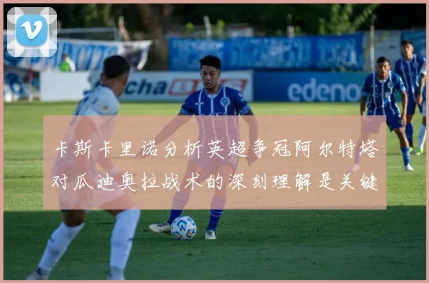 卡斯卡里诺分析英超争冠阿尔特塔对瓜迪奥拉战术的深刻理解是关键
