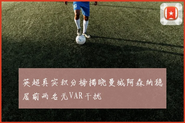 英超真实积分榜揭晓曼城阿森纳稳居前两名无VAR干扰