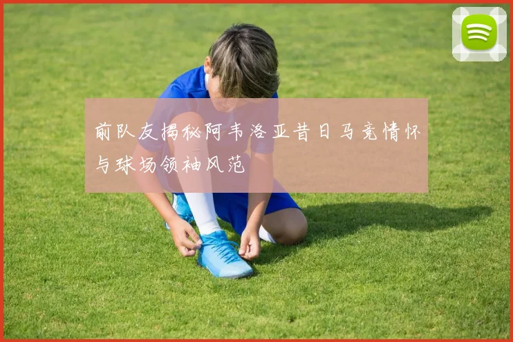 前队友揭秘阿韦洛亚昔日马竞情怀与球场领袖风范