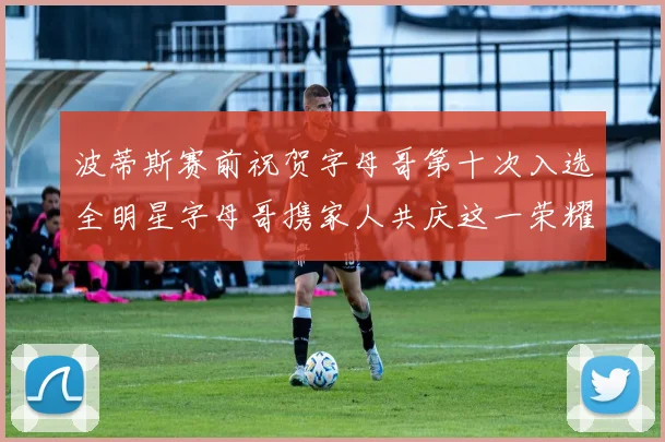 波蒂斯赛前祝贺字母哥第十次入选全明星字母哥携家人共庆这一荣耀时刻