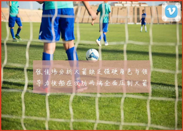 张佳玮分析火箭缺乏强硬角色与领导力快船在攻防两端全面压制火箭表现