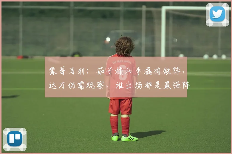 蒙哥马利：茹子楠和李磊将缺阵，达万仍需观察，谁出场都是最强阵
