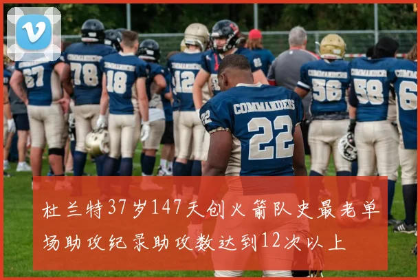 杜兰特37岁147天创火箭队史最老单场助攻纪录助攻数达到12次以上